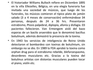 • El historiador Williams Bulloch refiere en Diciembre 1895
en la villa Ellezelles, Bélgica, en una elegía funeraria fue
invitada una sociedad de músicos, que luego de los
funerales, los músicos comieron el típico plato de jamón
salado (3 a 4 meses de conservación) enfermándose 34
personas, después de 24 a 36 hrs. Presentaron
estrabismo, Ptosis palpebral, diplopía, afonía y disfagia. 03
pacientes fallecieron. Van Ermengem aisló del bazo
esporas de un bacilo anaerobio que le denominó bacillus
botulinum, además demostró la presencia de la toxina.
• En 1943 los servicios de inteligencia de Reino Unido
detectaron el bombardeo con toxinas de botulinium, sin
embargo no se dio. En 1989 la FDA aprobó la toxina como
orphan drug para el estrabismo rebelde, blefaroespasmo,
desordenes musculares etc. Gracias a la toxina del
botulinus artistas con distonías musculares pueden tocar
el piano, violín etc.
 