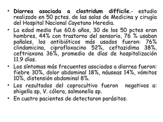 • Diarrea asociada a clostridum difficile.- estudio
realizado en 50 pctes. de las salas de Medicina y cirugía
del Hospital Nacional Cayetano Heredia.
• La edad media fue 60.6 años, 30 de los 50 pctes eran
hombres, 44% con trastorno del sensorio, 76 % usaban
pañales, los antibióticos más usados fueron: 76%
clindamicina, ciprofloxacino 52%, ceftazidima 38%,
ceftriaxona 36%, promedio de días de hospitalización
11.9 días.
• Los síntomas más frecuentes asociados a diarrea fueron:
fiebre 30%, dolor abdominal 18%, náuseas 14%, vómitos
10%, distensión abdominal 8%.
• Los resultados del coprocultivo fueron negativos a:
shigella sp, V. cólera, salmonella sp.
• En cuatro pacientes de detectaron parásitos.
 
