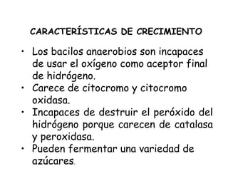 • Los bacilos anaerobios son incapaces
de usar el oxígeno como aceptor final
de hidrógeno.
• Carece de citocromo y citocromo
oxidasa.
• Incapaces de destruir el peróxido del
hidrógeno porque carecen de catalasa
y peroxidasa.
• Pueden fermentar una variedad de
azúcares.
CARACTERÍSTICAS DE CRECIMIENTO
 