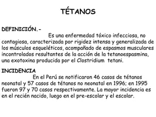 TÉTANOS
 
 
DEFINICIÓN.-
Es una enfermedad tóxico infecciosa, no
contagiosa, caracterizada por rigidez intensa y generalizada de
los músculos esqueléticos, acompañado de espasmos musculares
incontrolados resultantes de la acción de la tetanoespasmina,
una exotoxina producida por el Clostridium tetani.
INCIDENCIA
En el Perú se notificaron 46 casos de tétanos
neonatal y 57 casos de tétanos no neonatal en 1996; en 1995
fueron 97 y 70 casos respectivamente. La mayor incidencia es
en el recién nacido, luego en el pre-escolar y el escolar.
 
 