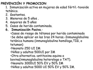 PREVENCIÓN Y PROMOCION
1. Inmunización activa en mujeres de edad fértil.-toxoide
tetánico.
2. Gestantes.
3. Menores de 5 años .
4. mayores de 5 años
5. Casos de herida contaminada.
6. Inmunización Pasiva.-
•Casos de riesgo de tétanos por herida contaminada
•Se debe aplicar en las 1ras 24 horas.-Inmunoglobulina
tetánica humana (inmunoglobulina homóloga,TIG, o
tetuman)
•Neonato 250 UI IM
•Niños y adultos 500UI por IM
•Otra alternativa.-antitoxina equina o
bovina(inmunoglobulina heterologa o TAT).
•Neonato 3000UI 50% EV y 50% IM
•Niños y adultos 5000 UI 50% EV y 50% IM.
 
 
 