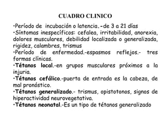 CUADRO CLINICO
•Período de incubación o latencia.-de 3 a 21 días
•Síntomas inespecíficos: cefalea, irritabilidad, anorexia,
dolores musculares, debilidad localizada o generalizada,
rigidez, calambres, trismus
•Período de enfermedad.-espasmos reflejos.- tres
formas clínicas.
•Tétanos local.-en grupos musculares próximos a la
injuria.
•Tétanos cefálico.-puerta de entrada es la cabeza, de
mal pronóstico.
•Tétanos generalizado.- trismus, opistotonos, signos de
hiperactividad neurovegetativa.
•Tétanos neonatal.-Es un tipo de tétanos generalizado
 
