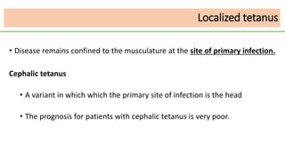 Localized tetanus
• Disease remains confined to the musculature at the site of primary infection.
Cephalic tetanus
• A variant in which which the primary site of infection is the head
• The prognosis for patients with cephalic tetanus is very poor.
 