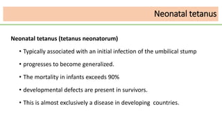 Neonatal tetanus
Neonatal tetanus (tetanus neonatorum)
• Typically associated with an initial infection of the umbilical stump
• progresses to become generalized.
• The mortality in infants exceeds 90%
• developmental defects are present in survivors.
• This is almost exclusively a disease in developing countries.
 