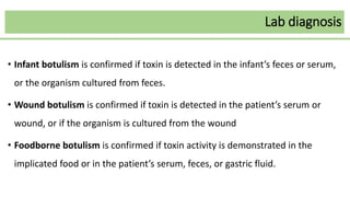 Lab diagnosis
• Infant botulism is confirmed if toxin is detected in the infant’s feces or serum,
or the organism cultured from feces.
• Wound botulism is confirmed if toxin is detected in the patient’s serum or
wound, or if the organism is cultured from the wound
• Foodborne botulism is confirmed if toxin activity is demonstrated in the
implicated food or in the patient’s serum, feces, or gastric fluid.
 