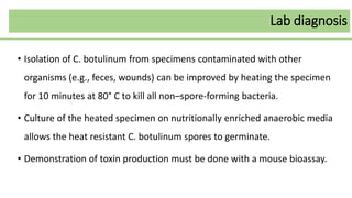 • Isolation of C. botulinum from specimens contaminated with other
organisms (e.g., feces, wounds) can be improved by heating the specimen
for 10 minutes at 80° C to kill all non–spore-forming bacteria.
• Culture of the heated specimen on nutritionally enriched anaerobic media
allows the heat resistant C. botulinum spores to germinate.
• Demonstration of toxin production must be done with a mouse bioassay.
Lab diagnosis
 