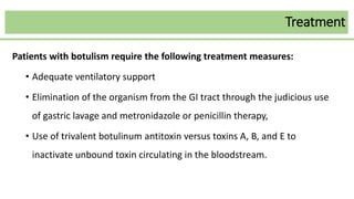 Treatment
Patients with botulism require the following treatment measures:
• Adequate ventilatory support
• Elimination of the organism from the GI tract through the judicious use
of gastric lavage and metronidazole or penicillin therapy,
• Use of trivalent botulinum antitoxin versus toxins A, B, and E to
inactivate unbound toxin circulating in the bloodstream.
 