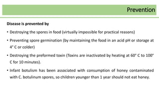 Prevention
Disease is prevented by
• Destroying the spores in food (virtually impossible for practical reasons)
• Preventing spore germination (by maintaining the food in an acid pH or storage at
4° C or colder)
• Destroying the preformed toxin (Toxins are inactivated by heating at 60° C to 100°
C for 10 minutes).
• Infant botulism has been associated with consumption of honey contaminated
with C. botulinum spores, so children younger than 1 year should not eat honey.
 