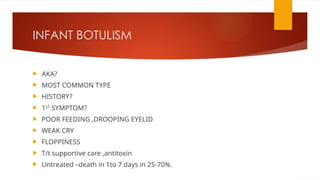 INFANT BOTULISM
 AKA?
 MOST COMMON TYPE
 HISTORY?
 1ST
SYMPTOM?
 POOR FEEDING ,DROOPING EYELID
 WEAK CRY
 FLOPPINESS
 T/t supportive care ,antitoxin
 Untreated –death in 1to 7 days in 25-70%.
 