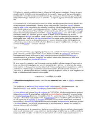 El botulismo es una enfermedad de declaración obligatoria. Puede aparecer en cualquier alimento de origen
animal o vegetal, siendo las conservas, especialmente las caseras, los lugares donde aparece en la práctica
totalidad de los brotes. Las latas de conserva deformadas que sueltan gas al abrirse es más que probable que
estén contaminadas por botulinum C. Con los ahumados y las especias se puede enmascarar el despreciable
olor.

El crecimiento de la bacteria puede ser prevenido con acidez, una alta concentración de azúcar disuelto, altos
niveles de oxígeno o poca humedad. Un medio de baja acidez, como por ejemplo los vegetales enlatados
como las judías verdes, que no hayan sido calentados lo suficiente para destruir las esporas, puede proveer un
medio libre de oxígeno que le permita a las esporas crecer y producir la toxina. Por el contrario, los tomates o
salsas si son suficientemente ácidos pueden prevenir crecimientos, aún si las esporas estuviesen presentes, por
tanto no presentan peligros para los consumidores. La miel, el jarabe de maíz y otros aditivos dulces pueden
contener las esporas de C botulinum, pero las esporas no pueden crecer en soluciones con tan altas
concentraciones de azúcares; sin embargo, cuando el azúcar es diluido en el ambiente de bajo oxígeno y baja
concentración como puede ser el jugo gástrico de un infante, las esporas pueden desarrollarse y producir la
toxina. Tan pronto como los recién nacidos comienzan a consumir alimentos sólidos, el ácido gástrico es
suficiente para impedir el crecimiento de la bacteria. En neonatos, la enfermedad puede ser secundaria a la
colonización del colon por Clostridium botulinum.

Usos

En la industria alimentaria juega un papel perjudicial ya que la espora de esta bacteria es termoresistente y
puede sobrevivir a periodos de calor intenso incluso durante varias horas de esterilización. Clostridium
botulinum es usada para la preparación de Botox, usado selectivamente para paralizar los músculos y
temporalmente aliviar las arrugas. Tienen otros usos médicos, tales como el tratamiento del dolor facial
severo como el causado por neuralgia del trigémino.

De forma general, se puede decir que la patogenia comienza cuando el individuo consume la bacteria y/o su
toxina con el alimento, en cualquier caso la acción patógena la ejerce la toxina y no la bacteria. Las toxinas
entran inactivas en el organismo y necesitan la acción de proteasas endógenas de este para activarse. A través
de circulación sanguínea llegan a las terminaciones neuromusculares, donde bloquean la liberación de
Acetilcolina, lo que impide a los músculos contraerse y produce una parálisis flácida, es decir, una parálisis en
la que los músculos no están contraídos, sino relajados.

                                   CORINEBACTERIUM DIPHTHERAE.

El Corynebacterium diphtheriae, también conocido como bacilo de Klebs-Löffler es el bacilo causante de la
difteria.

El C. diphtheriae es una bacteria Gram positiva, aerobia, catalasa positiva y quimioorganotrofa, y fue
descubierto en 1884 por el patólogo Edwin Klebs y el bacteriólogo Friedrich Löffler.

La toxina diftérica es el principal factor de virulencia de C. PIOGENEA. Sólo las cepas toxigénicas producen
esta potente exotoxina-AB, propiedad que resulta de la conversión lisogénica al quedar la bacteria infectada
por un virus bacteriófago. Esta toxina proteica (dosis letal >0,1 µg/kg) se produce en el lugar de la infección y
se dispersa a través de la sangre para ocasionar la sintomatología clínica de la difteria, provocando lesiones en
las vías respiratorias, la orofaringe, el miocardio (miocarditis que en ocasiones precede a una insuficiencia
cardíaca mortal), el sistema nervioso (con afectación preferente sobre las fibras motoras provocando parálisis)
y los riñones. Gracias a esta toxina, el microorganismo no necesita penetrar en la sangre para producir los
sintomas sistémicos de la enfermedad

Desde la introducción de las vacunas contra la difteria, primero las monovalentes y más tarde las combinadas
con el toxoide tetánico y con la vacuna antipertusis, la epidemiología de la difteria se ha modificado de forma
espectacular. En la actualidad esta infección está prácticamente erradicada de los países industrializados y
 