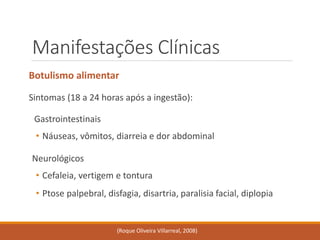 Manifestações Clínicas 
Botulismo alimentar 
Sintomas (18 a 24 horas após a ingestão): 
Gastrointestinais 
•Náuseas, vômitos, diarreia e dor abdominal 
Neurológicos 
•Cefaleia, vertigem e tontura 
•Ptose palpebral, disfagia, disartria, paralisia facial, diplopia 
(Roque Oliveira Villarreal, 2008)  