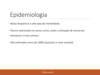 Epidemiologia 
•Baixa frequência e alta taxa de mortalidade. 
•Ocorre sobretudo em zonas rurais, onde a utilização de conservas artesanais é mais comum. 
•São estimados cerca de 1000 casos/ano a nível mundial. 
datasus.gov.br  