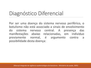 Diagnóstico Diferencial 
Porserumadoençadosistemanervosoperiférico,obotulismonãoestáassociadoasinaisdeenvolvimentodosistemanervosocentral.Apresençadasmanifestaçõesabaixorelacionadas,emindividuopreviamentenormal,éargumentocontraapossibilidadedestadoença: 
(Manual integrado de vigilância epidemiológica do botulismo -Ministério da saúde, 2005)  