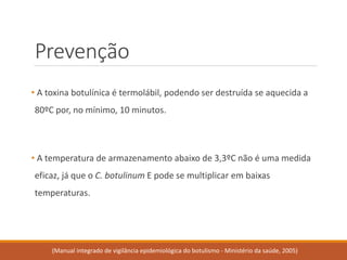Prevenção 
•A toxina botulínica é termolábil, podendo ser destruída se aquecida a 80ºC por, no mínimo, 10 minutos. 
•A temperatura de armazenamento abaixo de 3,3ºC não é uma medida eficaz, já que o C. botulinumE pode se multiplicar em baixas temperaturas. 
(Manual integrado de vigilância epidemiológica do botulismo -Ministério da saúde, 2005)  