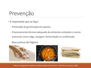 Prevenção 
•É importante que se faça: 
oPrevenção de germinação de esporos. 
oProcessamento térmico adequado de alimentos enlatados e outros processos como salga, secagem, fermentação ou acidificação. 
oBoas práticas de higiene. 
(Manual integrado de vigilância epidemiológica do botulismo -Ministério da saúde, 2005)  