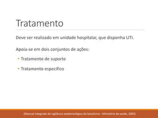 Tratamento 
Deve ser realizado em unidade hospitalar, que disponha UTI. 
Apoia-se em dois conjuntos de ações: 
•Tratamento de suporte 
•Tratamento específico 
(Manual integrado de vigilância epidemiológica do botulismo -Ministério da saúde, 2005)  