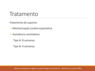 Tratamento 
Tratamento de suporte: 
•Monitorização cardiorrespiratória 
•Assistência ventilatória 
Tipo A: 8 semanas 
Tipo B:4 semanas 
(Manual integrado de vigilância epidemiológica do botulismo -Ministério da saúde, 2005)  