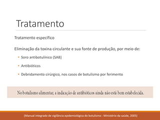 Tratamento 
Tratamento específico 
Eliminaçãodatoxinacirculanteesuafontedeprodução,pormeiode: 
•Soroantibotulínico(SAB) 
•Antibióticos 
•Debridamentocirúrgico,noscasosdebotulismoporferimento 
(Manual integrado de vigilância epidemiológica do botulismo -Ministério da saúde, 2005)  