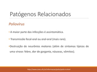 Patógenos Relacionados 
Poliovírus 
•Amaiorpartedasinfecçõeséassintomática. 
•Transmissãofecal-oralouoral-oral(maisraro). 
•Destruiçãodeneurôniosmotores(alémdesintomastípicosdeumavirose:febre,dordegarganta,náuseas,vômitos). 
http://www.cives.ufrj.br/informacao/polio/polio-iv.html  
