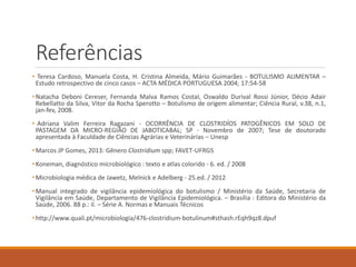 Referências 
•TeresaCardoso,ManuelaCosta,H.CristinaAlmeida,MárioGuimarães-BOTULISMOALIMENTAR– Estudoretrospectivodecincocasos–ACTAMÉDICAPORTUGUESA2004;17:54-58 
•NatachaDeboniCereser,FernandaMalvaRamosCostaI,OswaldoDurivalRossiJúnior,DécioAdairRebellattodaSilva,VitordaRochaSperotto–Botulismodeorigemalimentar;CiênciaRural,v.38,n.1, jan-fev,2008. 
•AdrianaValimFerreiraRagazani-OCORRÊNCIADECLOSTRIDÍOSPATOGÊNICOSEMSOLODEPASTAGEMDAMICRO-REGIÃODEJABOTICABAL;SP-Novembrode2007;TesededoutoradoapresentadaàFaculdadedeCiênciasAgráriaseVeterinárias–Unesp 
•MarcosJPGomes,2013:GêneroClostridiumspp;FAVET-UFRGS 
•Koneman,diagnósticomicrobiológico:textoeatlascolorido-6.ed./2008 
•MicrobiologiamédicadeJawetz,MelnickeAdelberg-25.ed./2012 
•Manualintegradodevigilânciaepidemiológicadobotulismo/MinistériodaSaúde,SecretariadeVigilânciaemSaúde,DepartamentodeVigilânciaEpidemiológica.–Brasília:EditoradoMinistériodaSaúde,2006.88p.:il.–SérieA.NormaseManuaisTécnicos 
•http://www.quali.pt/microbiologia/476-clostridium-botulinum#sthash.rEqh9qz8.dpuf  