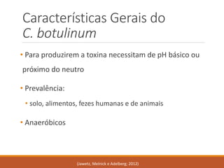 •Para produzirem a toxina necessitam de pH básico ou próximo do neutro 
•Prevalência: 
•solo, alimentos, fezes humanas e de animais 
•Anaeróbicos 
Características Gerais do C. botulinum 
(Jawetz, Melnicke Adelberg; 2012)  
