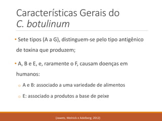Características Gerais do C. botulinum 
•Sete tipos (A aG), distinguem-se pelo tipo antigênico de toxina que produzem; 
•A, B e E, e, raramente o F, causam doenças em humanos: 
oA e B: associado a uma variedade de alimentos 
oE: associado a produtos a base de peixe 
(Jawetz, Melnicke Adelberg; 2012)  