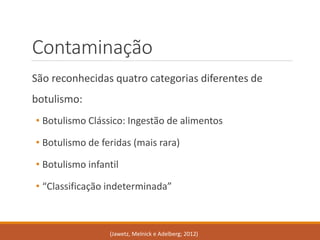 Contaminação 
São reconhecidas quatro categorias diferentes de botulismo: 
•Botulismo Clássico: Ingestão de alimentos 
•Botulismo de feridas (mais rara) 
•Botulismo infantil 
•“Classificação indeterminada” 
(Jawetz, Melnicke Adelberg; 2012)  