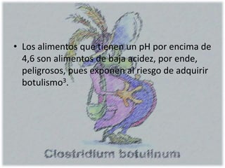 • Los alimentos que tienen un pH por encima de
4,6 son alimentos de baja acidez, por ende,
peligrosos, pues exponen al riesgo de adquirir
botulismo3.
 