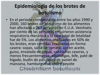 Epidemiología de los brotes de
botulismo
• En el período comprendido entre los años 1990 y
2000, 160 brotes de botulismo de los alimentos
han afectado a 263 personas en E.U.A. Veintiséis
por ciento de las personas requirieron asistencia
respiratoria mecánica y la tasa total de letalidad
fue de 5%. Los alimentos implicados en 50% de
los brotes, eran comidas envasadas en forma
casera: sopas, salsa de tomate, ajo en aceite,
guiso, ensalada de papas, salchichas caseras, y
menos frecuentemente, albóndigas, bife, paté de
hígado, budín de pan, salsa de pastel de
manzana, hamburguesa, chili y peyote
 