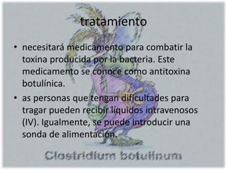 tratamiento
• necesitará medicamento para combatir la
toxina producida por la bacteria. Este
medicamento se conoce como antitoxina
botulínica.
• as personas que tengan dificultades para
tragar pueden recibir líquidos intravenosos
(IV). Igualmente, se puede introducir una
sonda de alimentación.
 