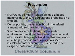 Prevención
• NUNCA les dé miel ni jarabe de maíz a bebés
menores de 1 año, ni siquiera una probadita en el
chupón.
• De ser posible, prevenga el botulismo infantil
alimentando solo con leche materna.
• Siempre descarte las latas que presenten
abultamientos o alimentos en conserva con mal
olor. La esterilización de los alimentos empacados
en el hogar, cocinándolos a presión a 250°F
(121°C) durante 30 minutos, puede reducir el
riesgo de botulismo
 