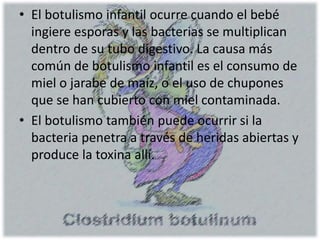 • El botulismo infantil ocurre cuando el bebé
ingiere esporas y las bacterias se multiplican
dentro de su tubo digestivo. La causa más
común de botulismo infantil es el consumo de
miel o jarabe de maíz, o el uso de chupones
que se han cubierto con miel contaminada.
• El botulismo también puede ocurrir si la
bacteria penetra a través de heridas abiertas y
produce la toxina allí.
 