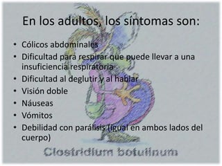 En los adultos, los síntomas son:
• Cólicos abdominales
• Dificultad para respirar que puede llevar a una
insuficiencia respiratoria
• Dificultad al deglutir y al hablar
• Visión doble
• Náuseas
• Vómitos
• Debilidad con parálisis (igual en ambos lados del
cuerpo)
 