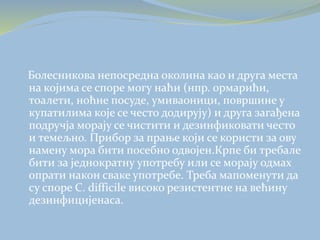 Болесникова непосредна околина као и друга места
на којима се споре могу наћи (нпр. ормарићи,
тоалети, ноћне посуде, умиваоници, површине у
купатилима које се често додирују) и друга загађена
подручја морају се чистити и дезинфиковати често
и темељно. Прибор за прање који се користи за ову
намену мора бити посебно одвојен.Крпе би требале
бити за једнократну употребу или се морају одмах
опрати након сваке употребе. Треба мапоменути да
су споре C. difficile високо резистентне на већину
дезинфицијенаса.
 