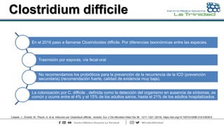 Clostridium difficile
En el 2016 paso a llamarse Clostridioides difficile. Por diferencias taxonómicas entre las especies.
Trasmisión por esporas, vía fecal-oral
No recomendamos los probióticos para la prevención de la recurrencia de la ICD (prevención
secundaria) (recomendación fuerte, calidad de evidencia muy baja).
La colonización por C. difficile , definida como la detección del organismo en ausencia de síntomas, es
común y ocurre entre el 4% y el 15% de los adultos sanos, hasta el 21% de los adultos hospitalizados
Czepiel, J., Dróżdż, M., Pituch, H. et al. Infección por Clostridium difficile : revisión. Eur J Clin Microbiol Infect Dis 38 , 1211–1221 (2019). https://doi.org/10.1007/s10096-019-03539-6
 
