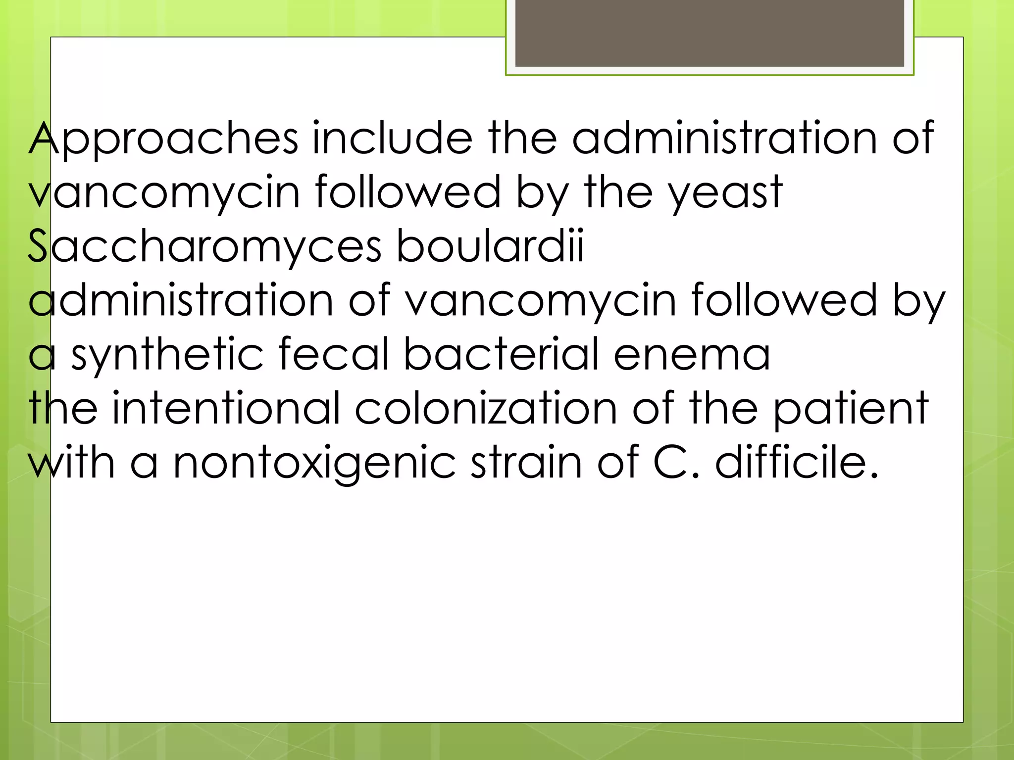 Approaches include the administration of vancomycin followed by the yeast Saccharomyces boulardii 
administration of vancomycin followed by a synthetic fecal bacterial enema 
the intentional colonization of the patient with a nontoxigenic strain of C. difficile.  