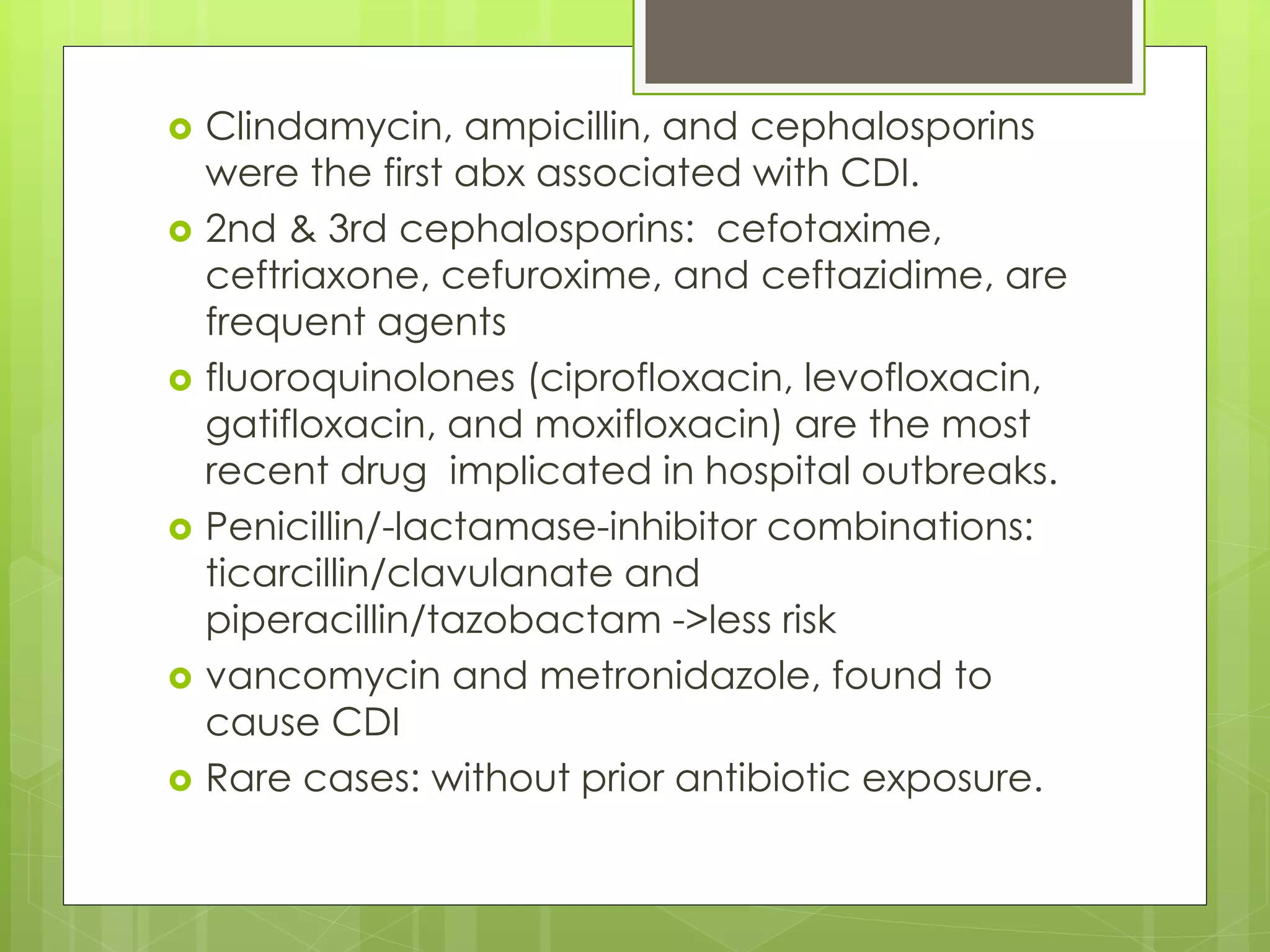 Clindamycin, ampicillin, and cephalosporins were the first abx associated with CDI. 
2nd & 3rd cephalosporins: cefotaxime, ceftriaxone, cefuroxime, and ceftazidime, are frequent agents 
fluoroquinolones (ciprofloxacin, levofloxacin, gatifloxacin, and moxifloxacin) are the most recent drug implicated in hospital outbreaks. 
Penicillin/-lactamase-inhibitor combinations: ticarcillin/clavulanate and piperacillin/tazobactam ->less risk 
vancomycin and metronidazole, found to cause CDI 
Rare cases: without prior antibiotic exposure.  