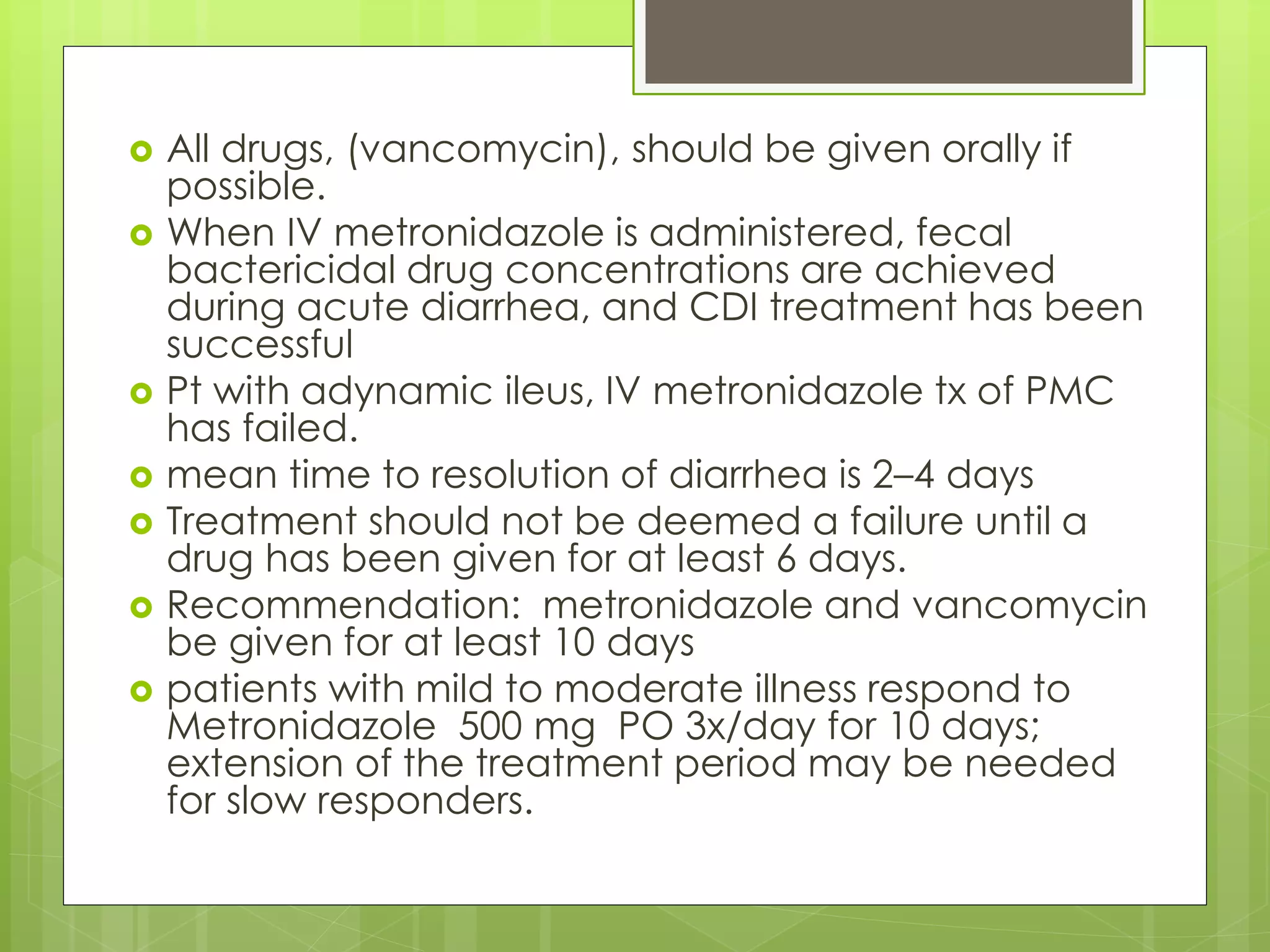All drugs, (vancomycin), should be given orally if possible. 
When IV metronidazole is administered, fecal bactericidal drug concentrations are achieved during acute diarrhea, and CDI treatment has been successful 
Pt with adynamic ileus, IV metronidazole tx of PMC has failed. 
mean time to resolution of diarrhea is 2–4 days 
Treatment should not be deemed a failure until a drug has been given for at least 6 days. 
Recommendation: metronidazole and vancomycin be given for at least 10 days 
patients with mild to moderate illness respond to Metronidazole 500 mg PO 3x/day for 10 days; extension of the treatment period may be needed for slow responders.  