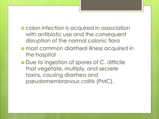 colon infection is acquired in association with antibiotic use and the consequent disruption of the normal colonic flora 
most common diarrheal illness acquired in the hospital 
Due to ingestion of spores of C. difficile that vegetate, multiply, and secrete toxins, causing diarrhea and pseudomembranous colitis (PMC).  