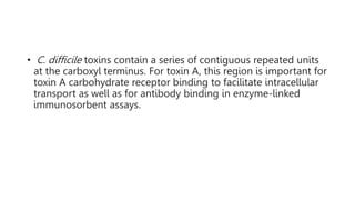 • C. difficile toxins contain a series of contiguous repeated units
at the carboxyl terminus. For toxin A, this region is important for
toxin A carbohydrate receptor binding to facilitate intracellular
transport as well as for antibody binding in enzyme-linked
immunosorbent assays.
 