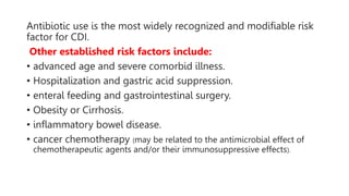 Antibiotic use is the most widely recognized and modifiable risk
factor for CDI.
Other established risk factors include:
• advanced age and severe comorbid illness.
• Hospitalization and gastric acid suppression.
• enteral feeding and gastrointestinal surgery.
• Obesity or Cirrhosis.
• inflammatory bowel disease.
• cancer chemotherapy (may be related to the antimicrobial effect of
chemotherapeutic agents and/or their immunosuppressive effects).
 