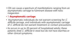 • CDI can cause a spectrum of manifestations ranging from an
asymptomatic carriage to fulminant disease with toxic
megacolon
• 1-Asymptomatic carriage:
• Asymptomatic individuals do not warrant screening for C.
difficile carriage, and individuals with asymptomatic carriage
of C. difficile do not warrant treatment or contact precautions.
• Its occurs in up to 20 percent of hospitalized adults; these
patients shed C. difficile in stool but do not have diarrhea or
other clinical symptoms.
 