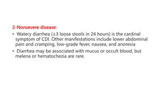 2-Nonsevere disease:
• Watery diarrhea (≥3 loose stools in 24 hours) is the cardinal
symptom of CDI. Other manifestations include lower abdominal
pain and cramping, low-grade fever, nausea, and anorexia
• Diarrhea may be associated with mucus or occult blood, but
melena or hematochezia are rare.
 