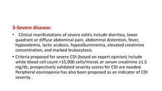 3-Severe disease:
• Clinical manifestations of severe colitis include diarrhea, lower
quadrant or diffuse abdominal pain, abdominal distention, fever,
hypovolemia, lactic acidosis, hypoalbuminemia, elevated creatinine
concentration, and marked leukocytosis.
• Criteria proposed for severe CDI (based on expert opinion) include
white blood cell count >15,000 cells/microL or serum creatinine ≥1.5
mg/dL; prospectively validated severity scores for CDI are needed.
Peripheral eosinopenia has also been proposed as an indicator of CDI
severity .
 