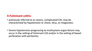 4-Fulminant colitis:
• previously referred to as severe, complicated CDI, may be
characterized by hypotension or shock, ileus, or megacolon.
• Severe hypotension progressing to multisystem organ failure may
occur in the setting of fulminant CDI and/or in the setting of bowel
perforation with peritonitis.
 