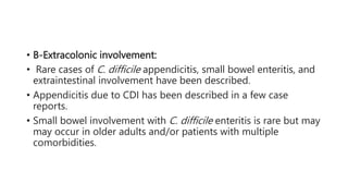 • B-Extracolonic involvement:
• Rare cases of C. difficile appendicitis, small bowel enteritis, and
extraintestinal involvement have been described.
• Appendicitis due to CDI has been described in a few case
reports.
• Small bowel involvement with C. difficile enteritis is rare but may
may occur in older adults and/or patients with multiple
comorbidities.
 