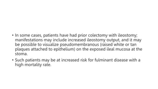 • In some cases, patients have had prior colectomy with ileostomy;
manifestations may include increased ileostomy output, and it may
be possible to visualize pseudomembranous (raised white or tan
plaques attached to epithelium) on the exposed ileal mucosa at the
stoma.
• Such patients may be at increased risk for fulminant disease with a
high mortality rate.
 