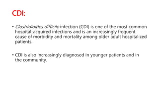 CDI:
• Clostridioides difficile infection (CDI) is one of the most common
hospital-acquired infections and is an increasingly frequent
cause of morbidity and mortality among older adult hospitalized
patients.
• CDI is also increasingly diagnosed in younger patients and in
the community.
 