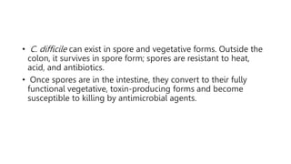• C. difficile can exist in spore and vegetative forms. Outside the
colon, it survives in spore form; spores are resistant to heat,
acid, and antibiotics.
• Once spores are in the intestine, they convert to their fully
functional vegetative, toxin-producing forms and become
susceptible to killing by antimicrobial agents.
 