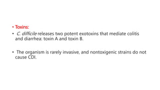 • Toxins:
• C. difficile releases two potent exotoxins that mediate colitis
and diarrhea: toxin A and toxin B.
• The organism is rarely invasive, and nontoxigenic strains do not
cause CDI.
 